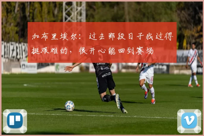 加布里埃尔:过去那段日子我过得挺艰难的,很开心能回到赛场