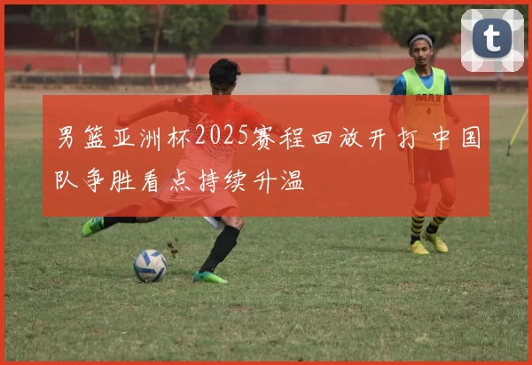 男篮亚洲杯2025赛程回放开打 中国队争胜看点持续升温
