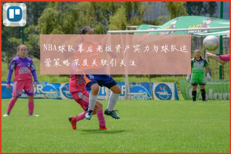 NBA球队幕后老板资产实力与球队运营策略深度关联引关注