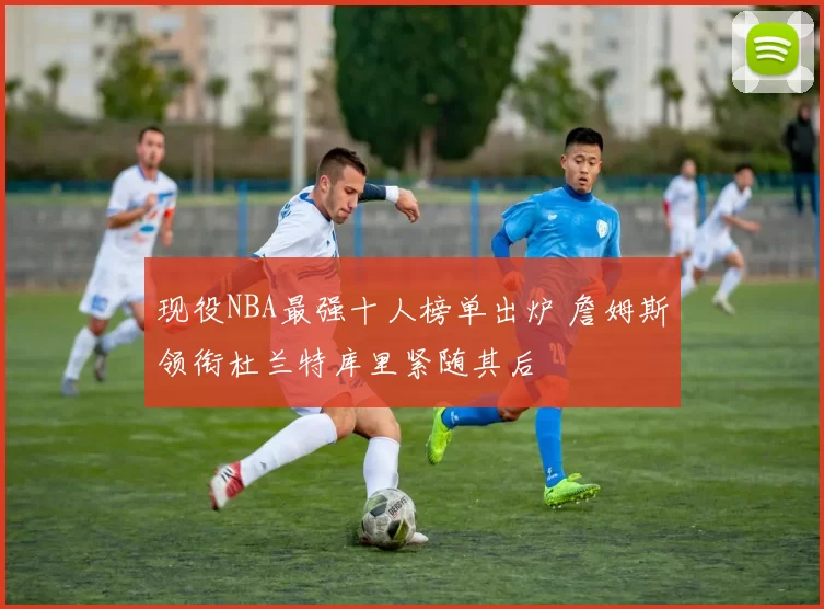 现役NBA最强十人榜单出炉 詹姆斯领衔杜兰特库里紧随其后