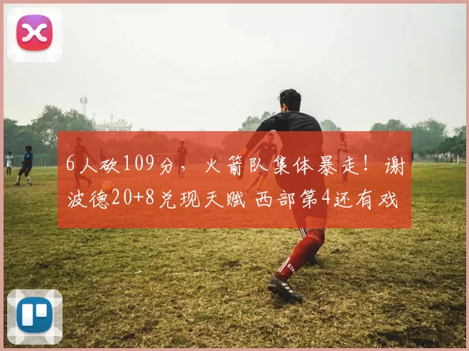 6人砍109分,火箭队集体暴走!谢波德20+8兑现天赋 西部第4还有戏