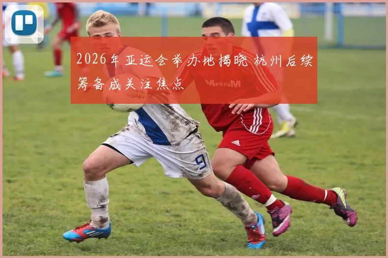 2026年亚运会举办地揭晓 杭州后续筹备成关注焦点