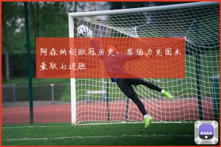 阿森纳创欧冠历史，客场力克国米豪取七连胜