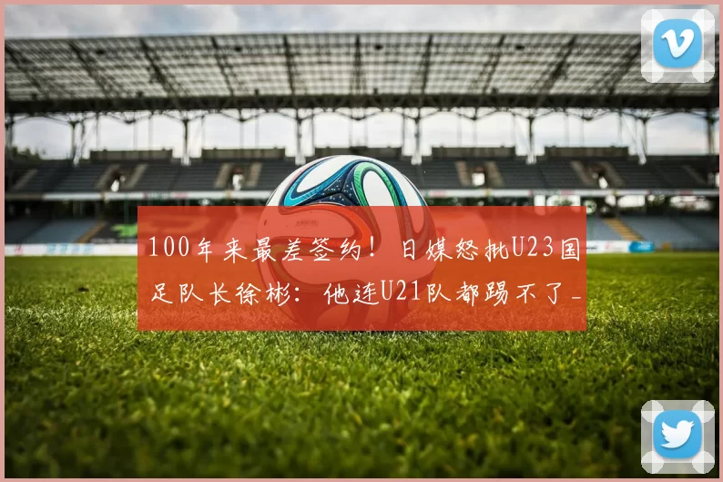 100年来最差签约！日媒怒批U23国足队长徐彬：他连U21队都踢不了_狼队_球迷_中国球员
