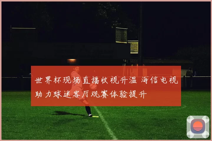 世界杯现场直播收视升温 海信电视助力球迷客厅观赛体验提升