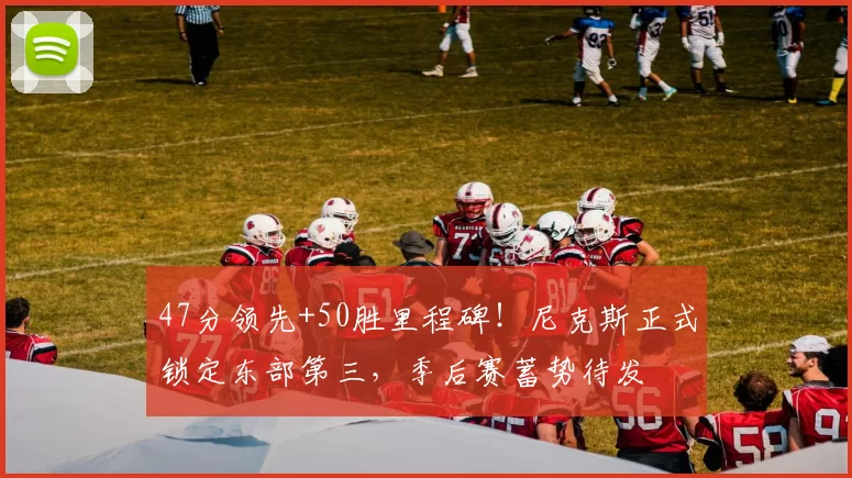 47分领先+50胜里程碑！尼克斯正式锁定东部第三，季后赛蓄势待发