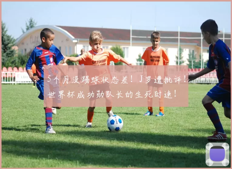 5个月没踢球状态差!J罗遭批评!世界杯成功勋队长的生死时速!