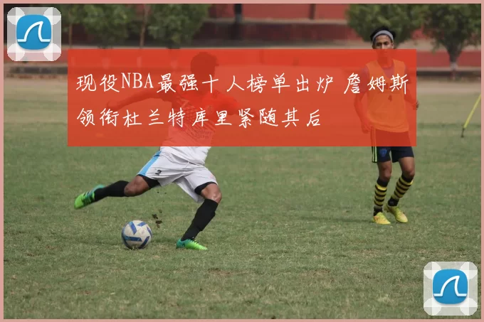 现役NBA最强十人榜单出炉 詹姆斯领衔杜兰特库里紧随其后