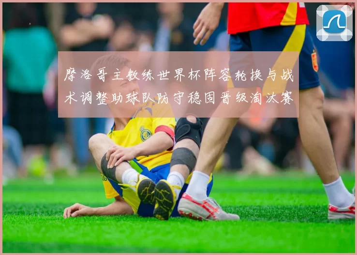 摩洛哥主教练世界杯阵容轮换与战术调整助球队防守稳固晋级淘汰赛