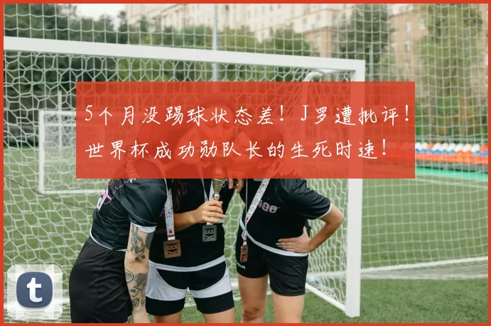 5个月没踢球状态差！J罗遭批评！世界杯成功勋队长的生死时速！