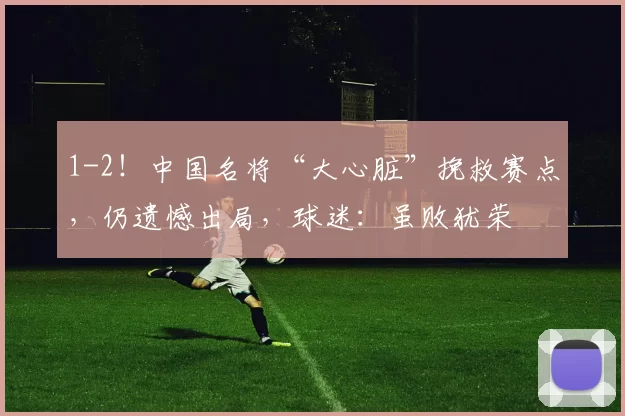 1-2！中国名将“大心脏”挽救赛点，仍遗憾出局，球迷：虽败犹荣