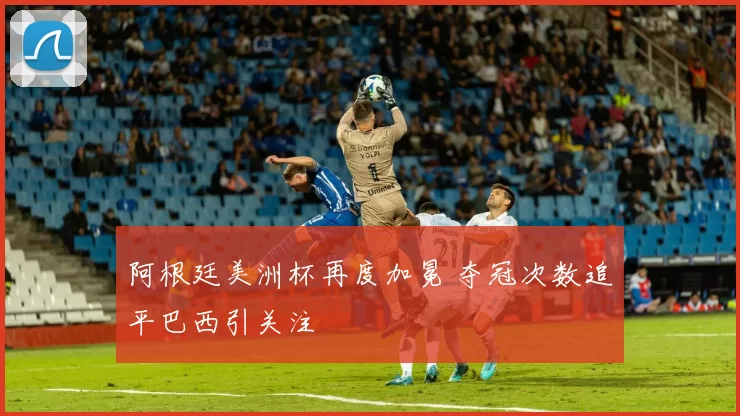 阿根廷美洲杯再度加冕 夺冠次数追平巴西引关注