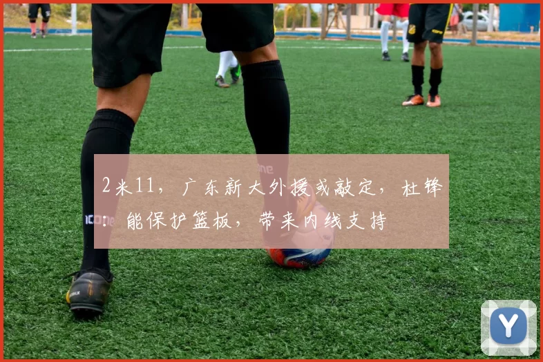 2米11，广东新大外援或敲定，杜锋：能保护篮板，带来内线支持