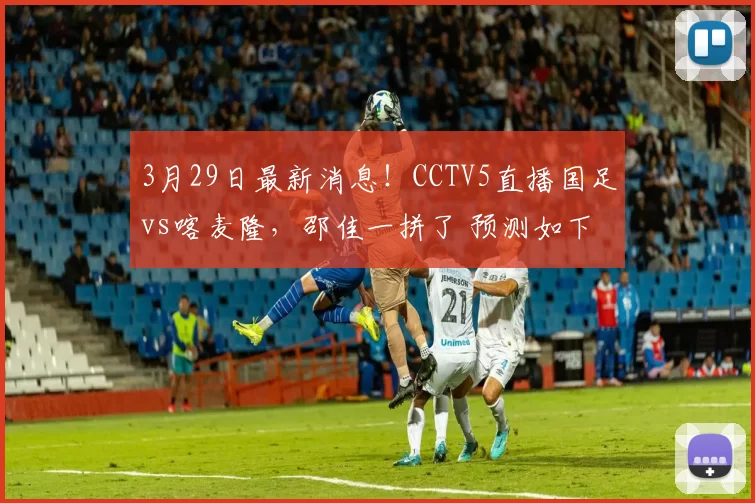 3月29日最新消息!CCTV5直播国足vs喀麦隆,邵佳一拼了 预测如下