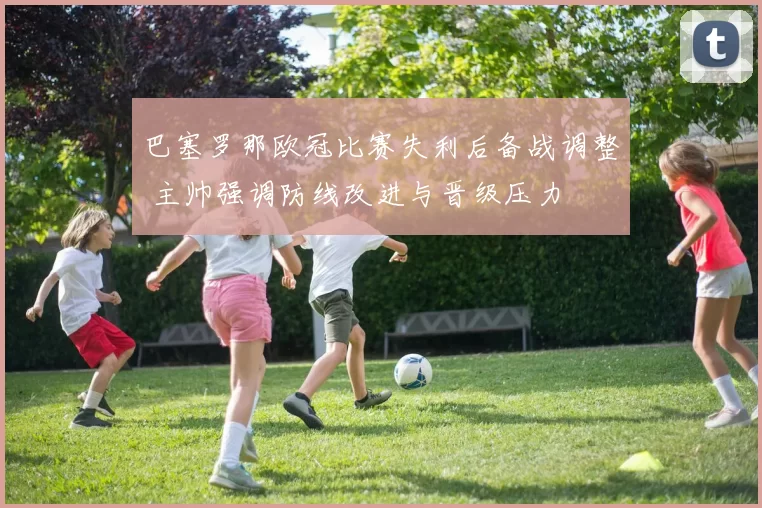 巴塞罗那欧冠比赛失利后备战调整 主帅强调防线改进与晋级压力