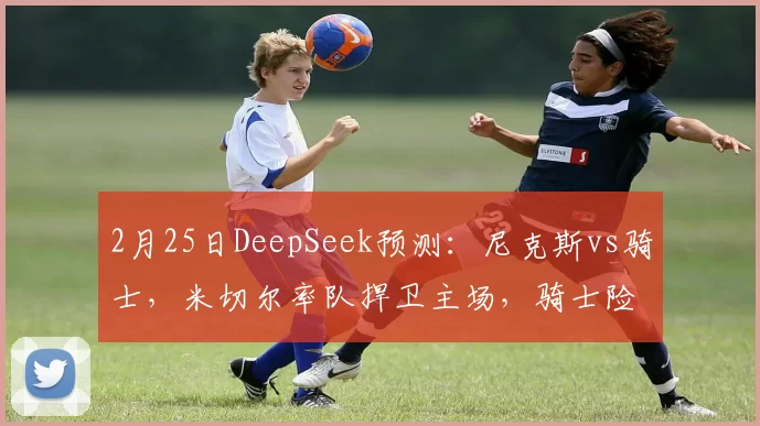 2月25日DeepSeek预测：尼克斯vs骑士，米切尔率队捍卫主场，骑士险胜