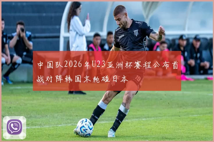 中国队2026年U23亚洲杯赛程公布首战对阵韩国末轮碰日本