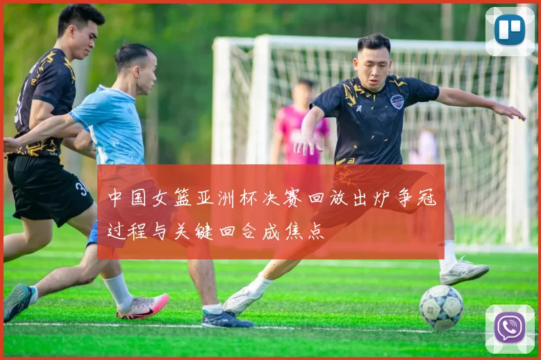 中国女篮亚洲杯决赛回放出炉争冠过程与关键回合成焦点
