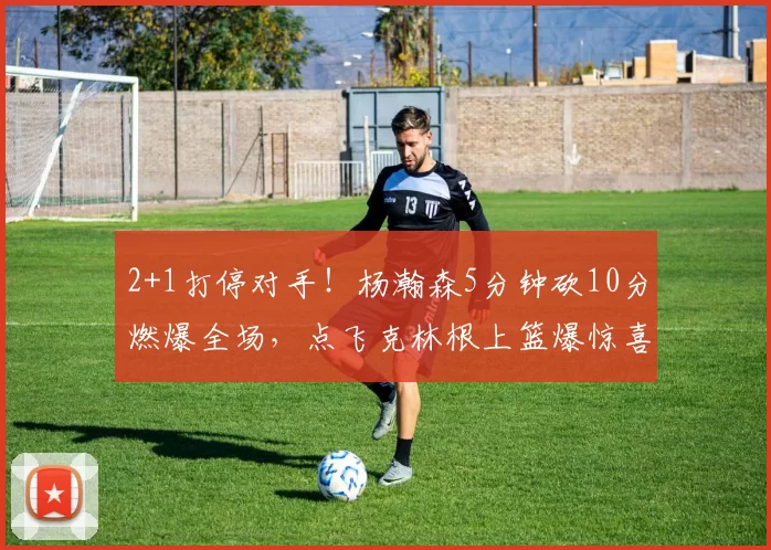 2+1打停对手！杨瀚森5分钟砍10分燃爆全场，点飞克林根上篮爆惊喜