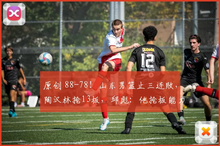 原创 88-78!山东男篮止三连败,陶汉林抢13板,邱彪:他抢板能力值得学