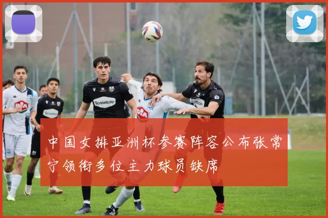 中国女排亚洲杯参赛阵容公布张常宁领衔多位主力球员缺席