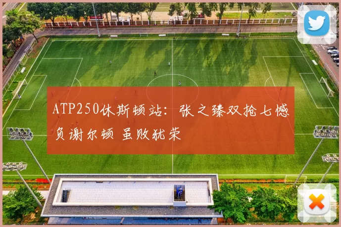 ATP250休斯顿站:张之臻双抢七憾负谢尔顿 虽败犹荣