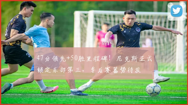 47分领先+50胜里程碑！尼克斯正式锁定东部第三，季后赛蓄势待发