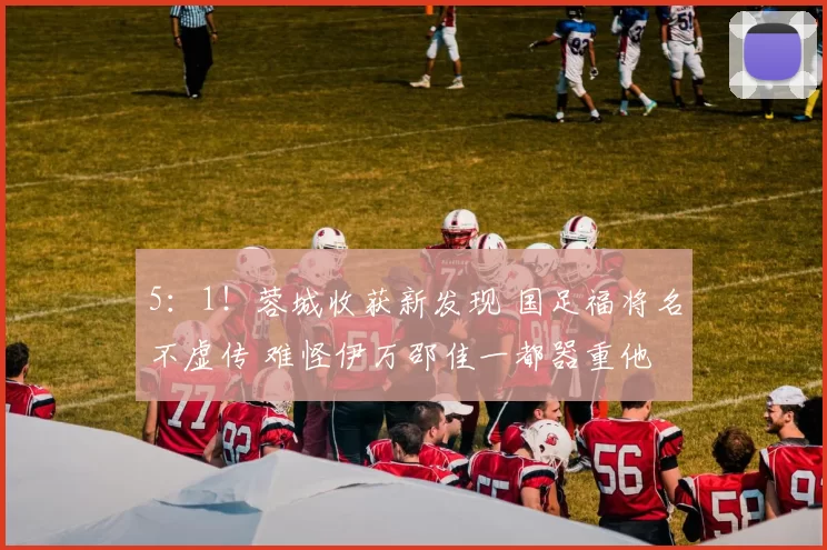5:1!蓉城收获新发现 国足福将名不虚传 难怪伊万邵佳一都器重他