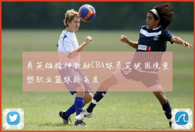 真英雄精神激励CBA球员突破困境重塑职业篮球新高度