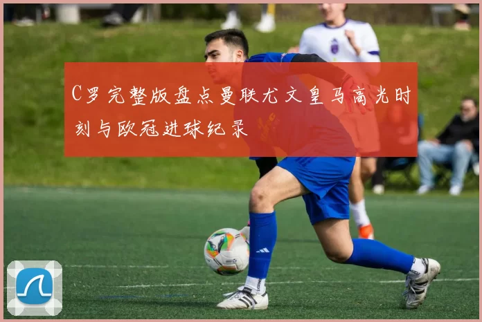 C罗完整版盘点曼联尤文皇马高光时刻与欧冠进球纪录