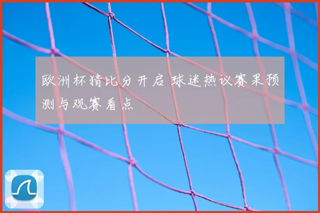 欧洲杯猜比分开启 球迷热议赛果预测与观赛看点