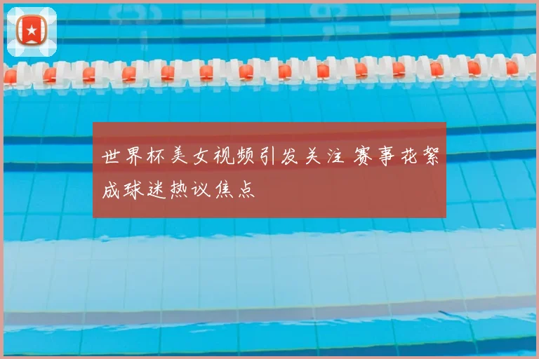 世界杯美女视频引发关注 赛事花絮成球迷热议焦点