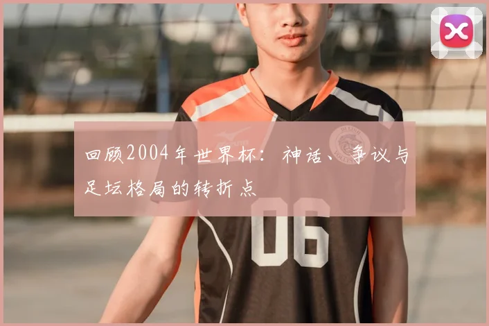 回顾2004年世界杯:神话、争议与足坛格局的转折点
