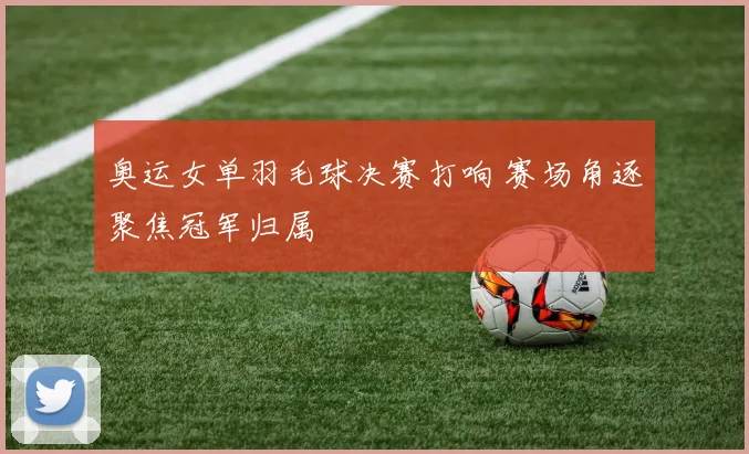 奥运女单羽毛球决赛打响 赛场角逐聚焦冠军归属