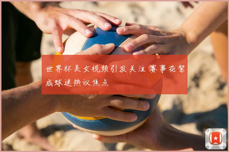 世界杯美女视频引发关注 赛事花絮成球迷热议焦点