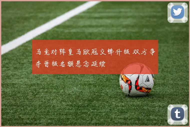 马竞对阵皇马欧冠交锋升级 双方争夺晋级名额悬念延续