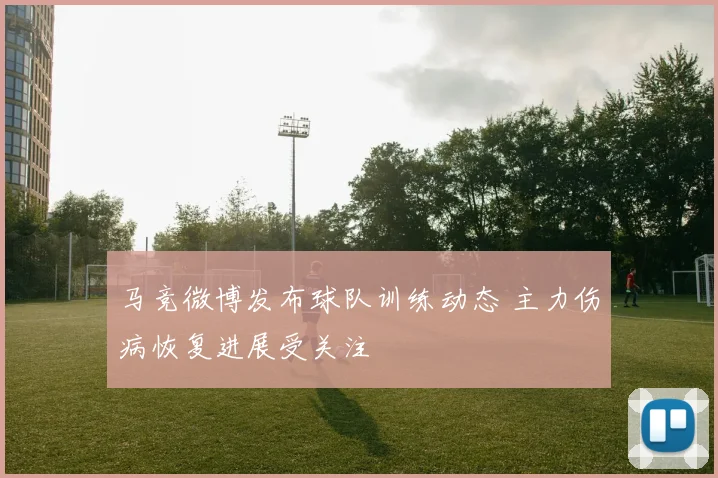 马竞微博发布球队训练动态 主力伤病恢复进展受关注