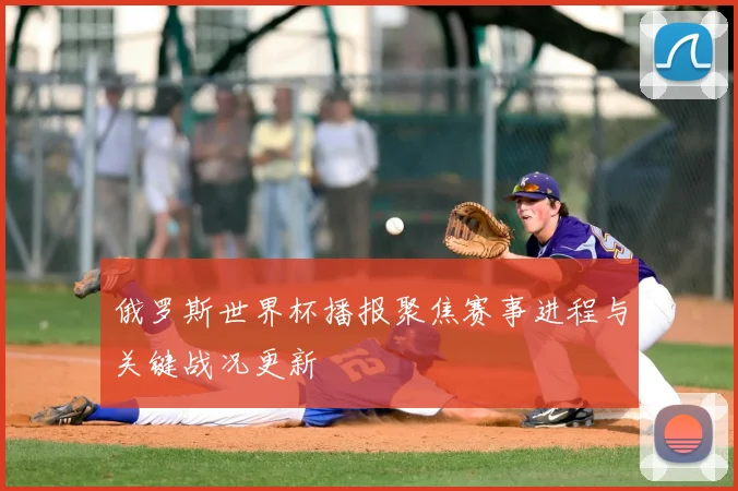 俄罗斯世界杯播报聚焦赛事进程与关键战况更新