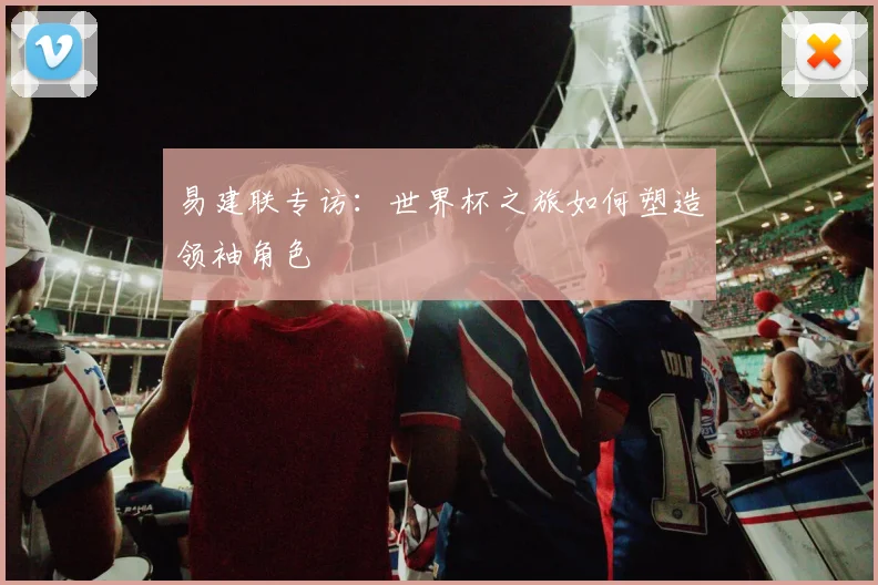易建联专访:世界杯之旅如何塑造领袖角色
