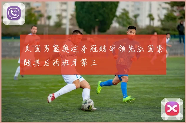 美国男篮奥运夺冠赔率领先法国紧随其后西班牙第三