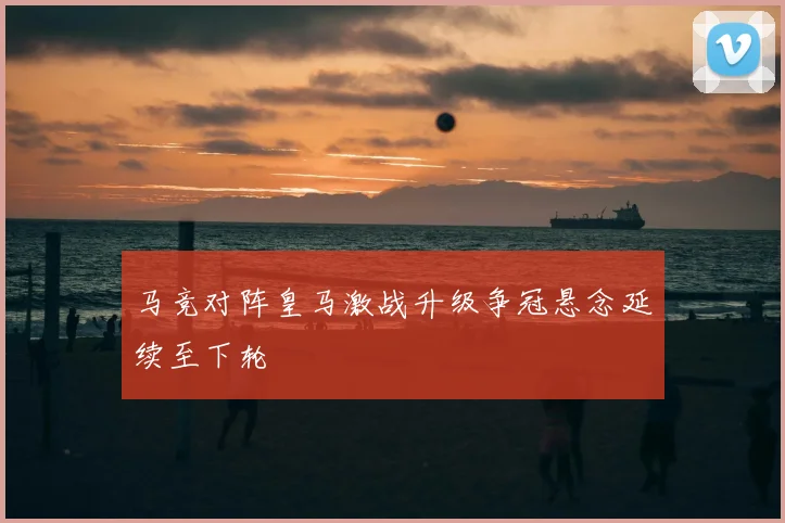 马竞对阵皇马激战升级争冠悬念延续至下轮