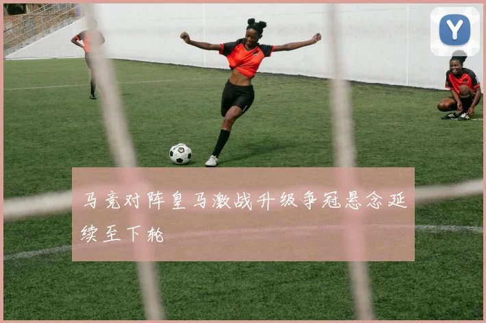 马竞对阵皇马激战升级争冠悬念延续至下轮