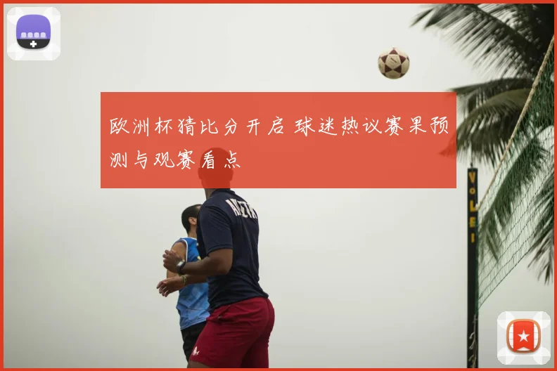 欧洲杯猜比分开启 球迷热议赛果预测与观赛看点